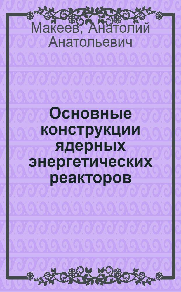 Основные конструкции ядерных энергетических реакторов : Учеб. пособие