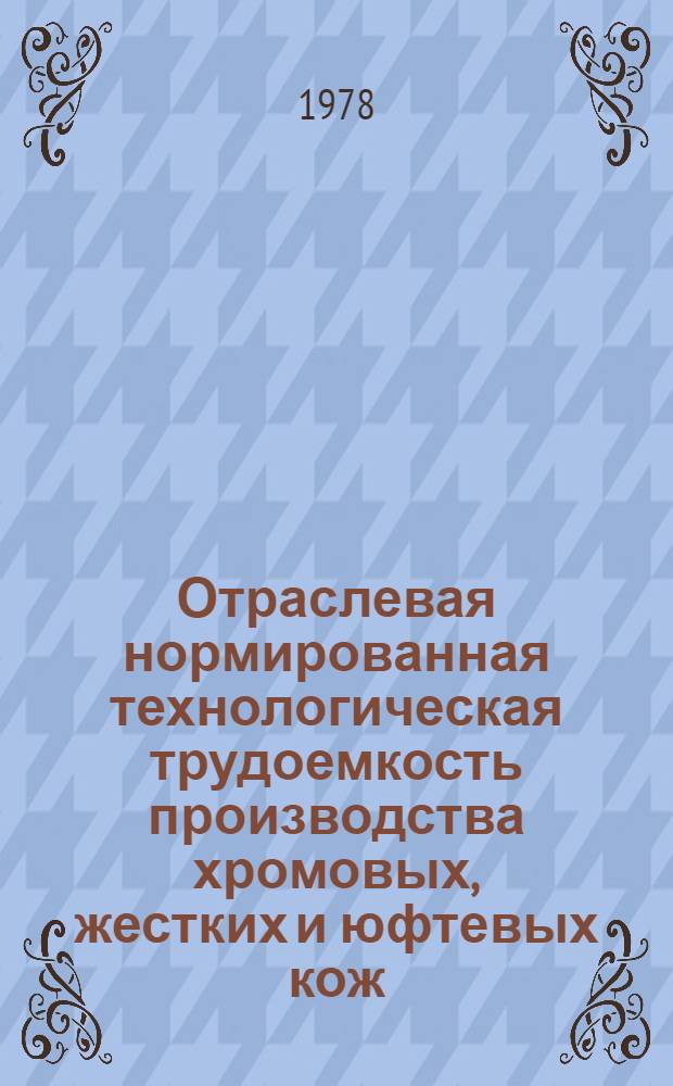 Отраслевая нормированная технологическая трудоемкость производства хромовых, жестких и юфтевых кож : Утв. М-вом лег. пром-сти СССР 16.01.78