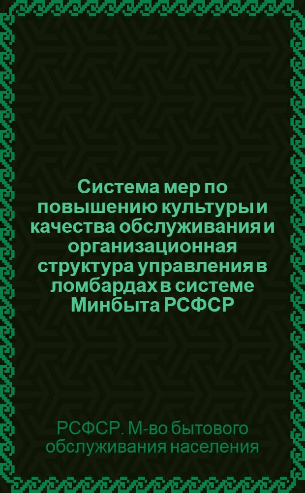 Система мер по повышению культуры и качества обслуживания и организационная структура управления в ломбардах в системе Минбыта РСФСР : Утв. Гл. упр. непроизв. быт. услуг 29.03.78