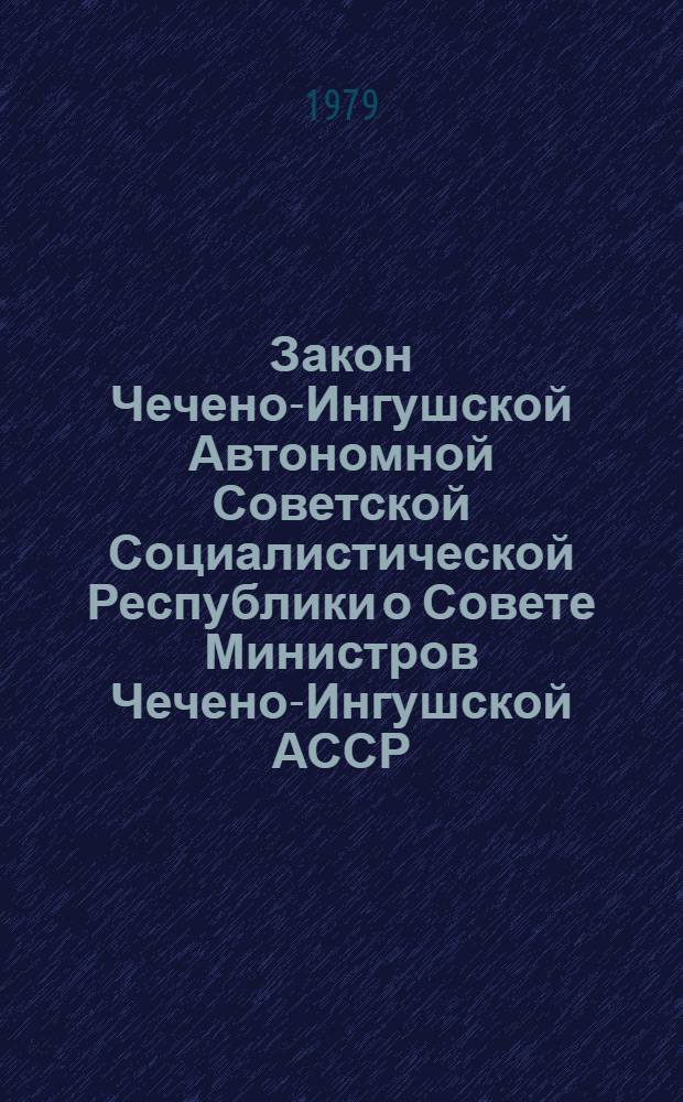 Закон Чечено-Ингушской Автономной Советской Социалистической Республики о Совете Министров Чечено-Ингушской АССР : Принят на одиннадцатой сессии Верховного Совета Чеч.-Инг. АССР шестого созыва 10 авг. 1979 г