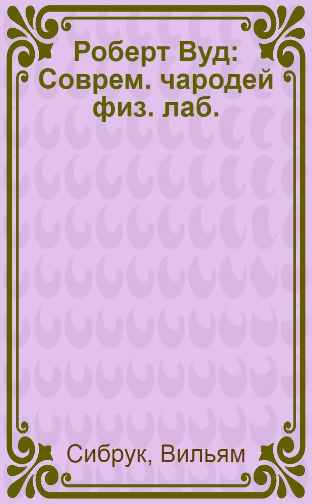 Роберт Вуд : Соврем. чародей физ. лаб. : История амер. мальчика, который стал самым дерзким и оригинальным экспериментатором наших дней, но так и не вырос