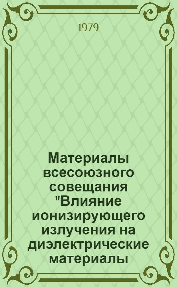 Материалы всесоюзного совещания "Влияние ионизирующего излучения на диэлектрические материалы, включая полимеры", 3-5 октября 1979