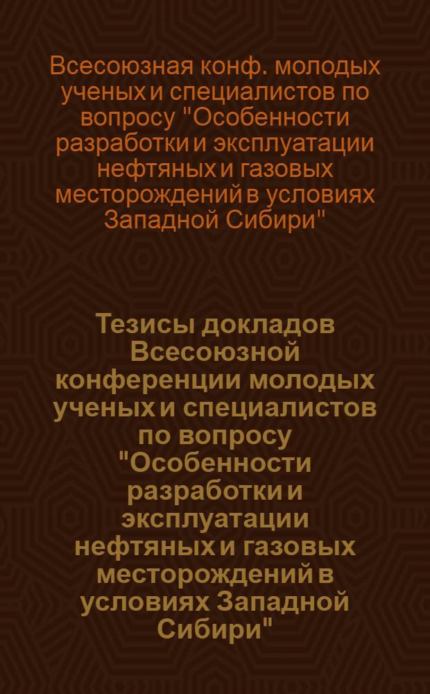 Тезисы докладов Всесоюзной конференции молодых ученых и специалистов по вопросу "Особенности разработки и эксплуатации нефтяных и газовых месторождений в условиях Западной Сибири" (г. Томск, 4-6 декабря 1979 г.)