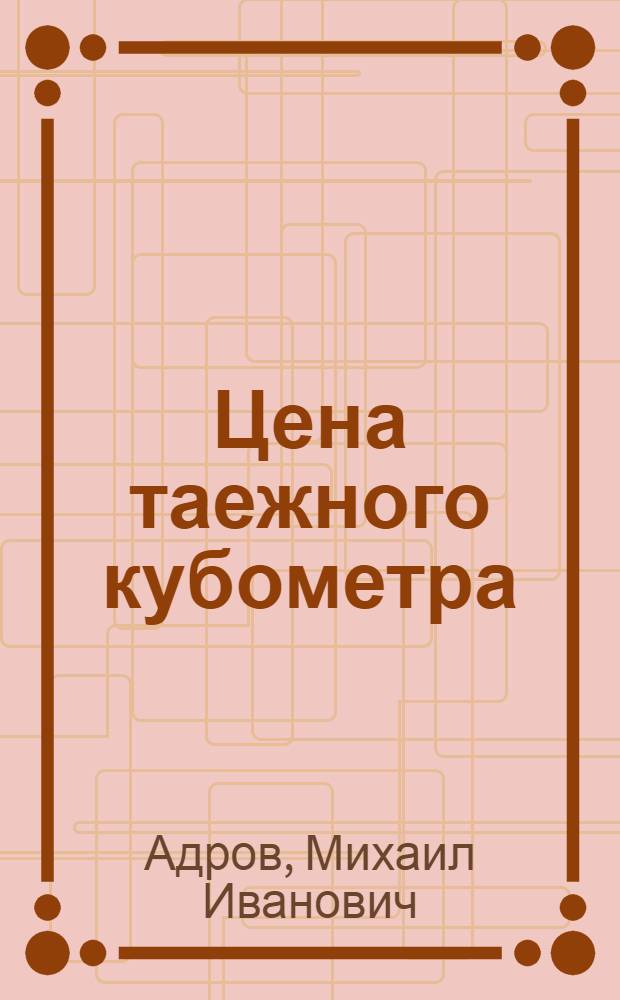 Цена таежного кубометра : Из опыта работы лесозаготовителей Тюменьлеспрома