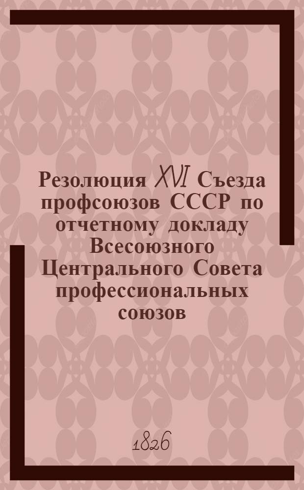 Резолюция XVI Съезда профсоюзов СССР по отчетному докладу Всесоюзного Центрального Совета профессиональных союзов : (Принята единогласно 25 марта 1977 г.)