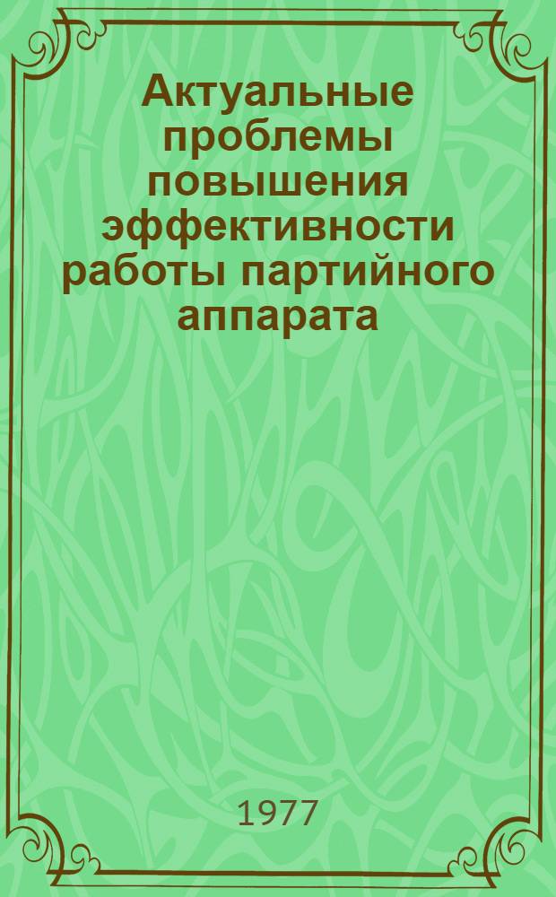 Актуальные проблемы повышения эффективности работы партийного аппарата : Материалы науч.-практ. конф. на тему "Актуальные проблемы повышения эффективности работы парт. аппарата в свете решений XXV съезда КПСС... Март, 1977 г.