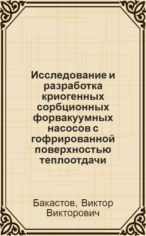 Исследование и разработка криогенных сорбционных форвакуумных насосов с гофрированной поверхностью теплоотдачи : Автореф. дис. на соиск. учен. степени канд. техн. наук : (05.04.06)