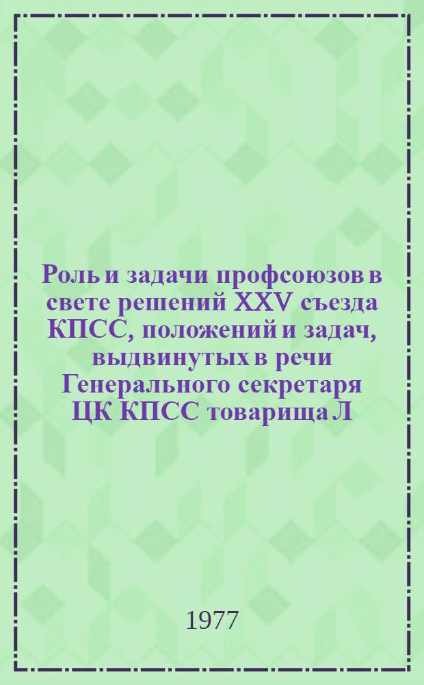 Роль и задачи профсоюзов в свете решений XXV съезда КПСС, положений и задач, выдвинутых в речи Генерального секретаря ЦК КПСС товарища Л.И. Брежнева на XVI Съезде профсоюзов СССР : (На примере деятельности профсоюзных организаций г. Москвы) : Метод. материал в помощь лектору
