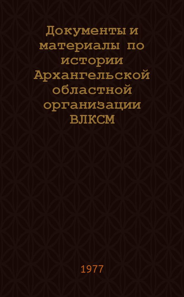 Документы и материалы по истории Архангельской областной организации ВЛКСМ (1917-1976 гг.)