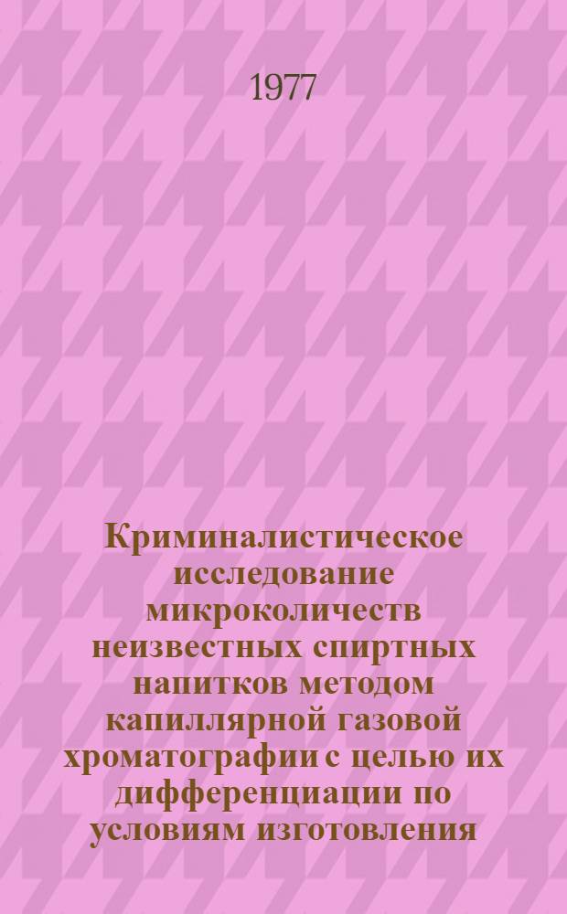 Криминалистическое исследование микроколичеств неизвестных спиртных напитков методом капиллярной газовой хроматографии с целью их дифференциации по условиям изготовления (заводского, домашнего) : (Метод. пособие)