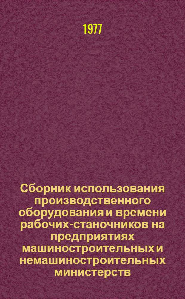 Сборник использования производственного оборудования и времени рабочих-станочников на предприятиях машиностроительных и немашиностроительных министерств : (По данным суточного наблюдения 18 мая 1977 г.)
