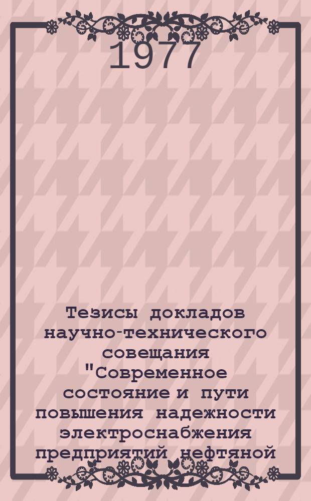 Тезисы докладов научно-технического совещания "Современное состояние и пути повышения надежности электроснабжения предприятий нефтяной, газовой, нефтеперерабатывающей и нефтехимической промышленности. (г. Уфа, 27-29 сент. 1977 г.)