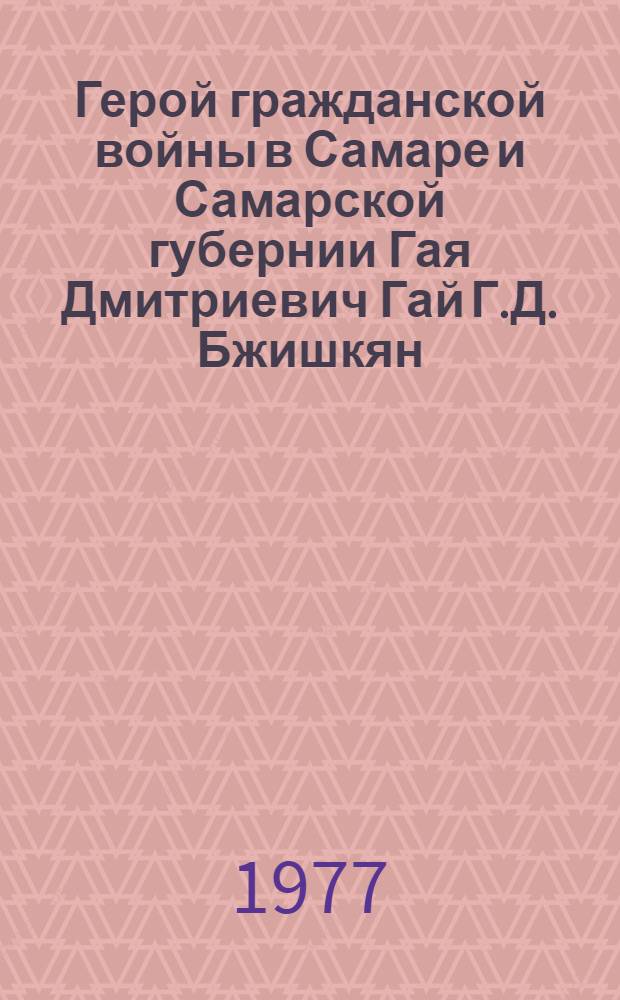 Герой гражданской войны в Самаре и Самарской губернии Гая Дмитриевич Гай [Г.Д. Бжишкян] : Крат. рек. указ. лит