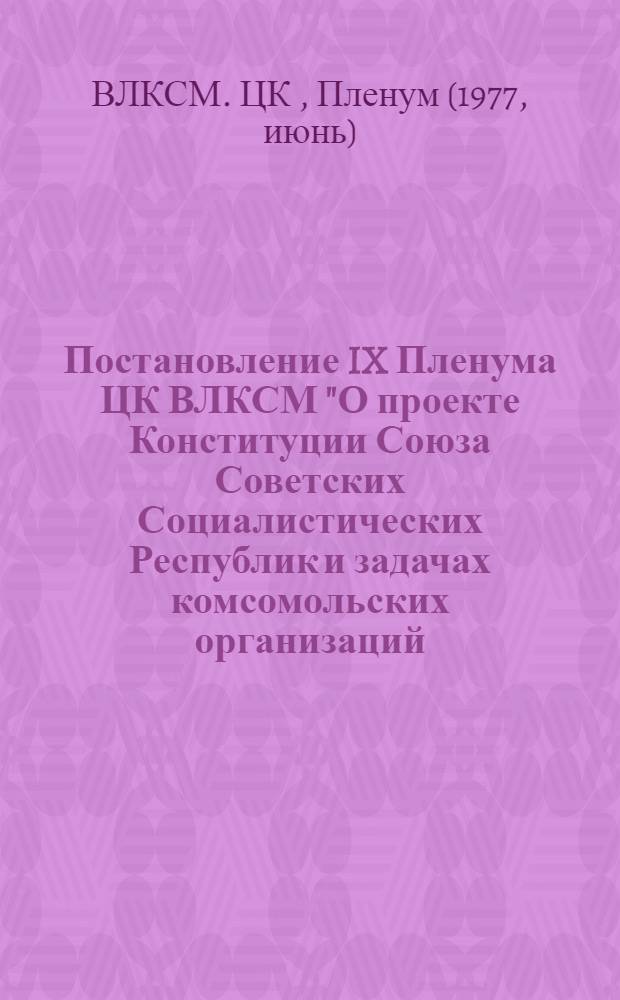 Постановление IX Пленума ЦК ВЛКСМ "О проекте Конституции Союза Советских Социалистических Республик и задачах комсомольских организаций, вытекающих из доклада товарища Л.И. Брежнева на майском (1977 г.) Пленуме ЦК КПСС" : Проект