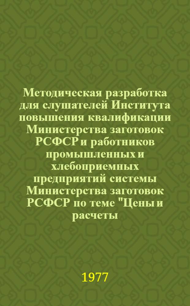 Методическая разработка для слушателей Института повышения квалификации Министерства заготовок РСФСР и работников промышленных и хлебоприемных предприятий системы Министерства заготовок РСФСР по теме "Цены и расчеты, применяемые на предприятиях отрасли хлебопродуктов РСФСР" (по состоянию на 1 января 1977 года)
