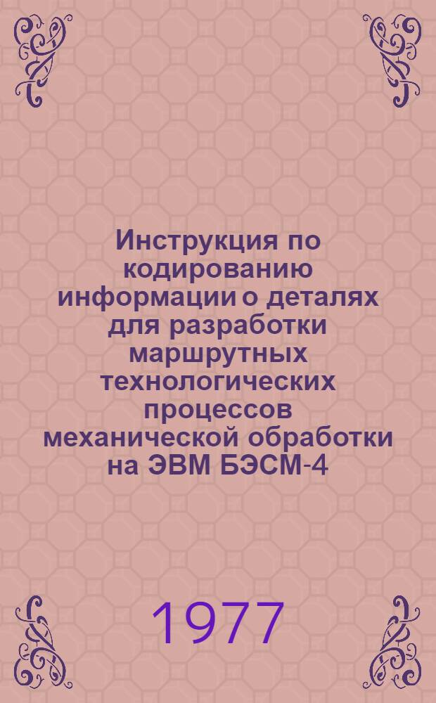 Инструкция по кодированию информации о деталях для разработки маршрутных технологических процессов механической обработки на ЭВМ БЭСМ-4. Шифр 203-1817 : Утв. 31.03 1977 г