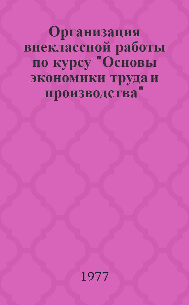 Организация внеклассной работы по курсу "Основы экономики труда и производства" : Метод. рекомендации для преподавателей курса "Основы экономики труда и пр-ва" проф.-техн. училищ