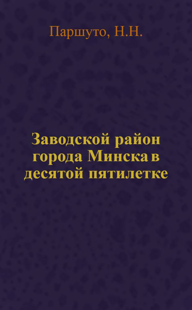 Заводской район города Минска в десятой пятилетке : Материал в помощь лектору, пропагандисту, политинформатору и агитатору