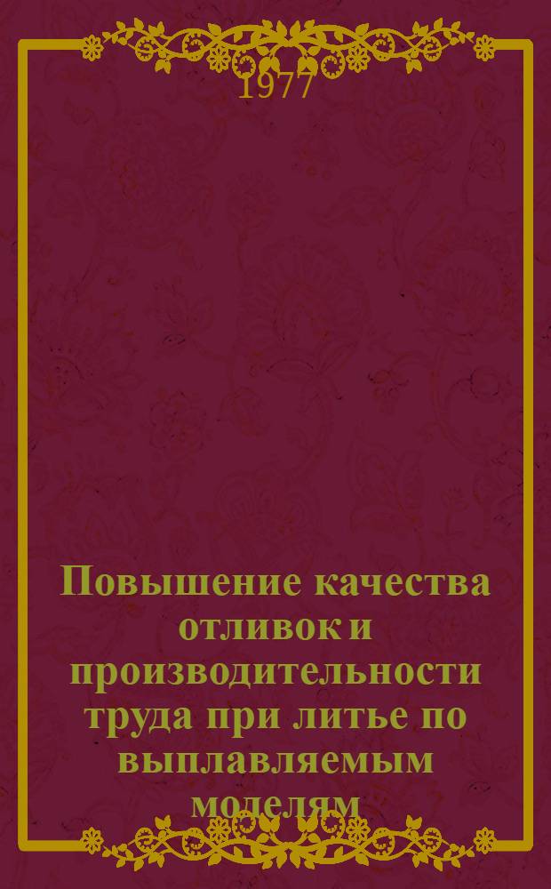 Повышение качества отливок и производительности труда при литье по выплавляемым моделям : Тез. респ. науч.-техн. конф. 17-19 окт. 1977 г