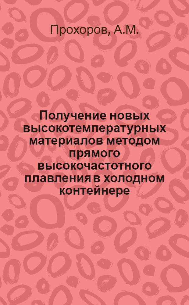 Получение новых высокотемпературных материалов методом прямого высокочастотного плавления в холодном контейнере : В.И. Александров, к. т. н. В.В. Осико, д. ф.-м. н., А.М. Прохоров, акад., В.М. Татаринцев, к. т. н