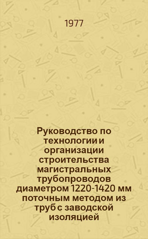 Руководство по технологии и организации строительства магистральных трубопроводов диаметром 1220-1420 мм поточным методом из труб с заводской изоляцией : Р 265-77
