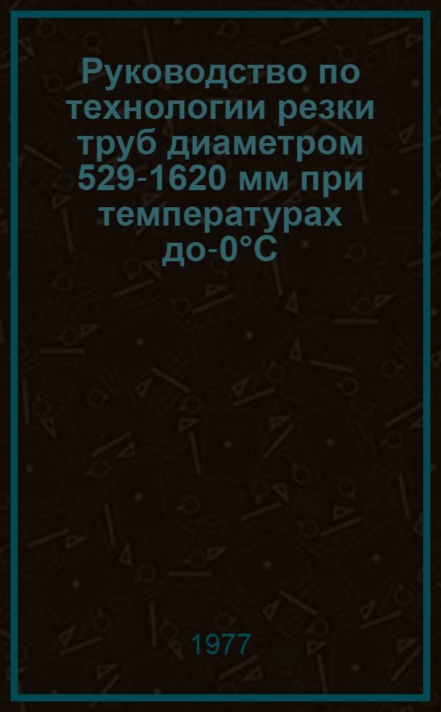 Руководство по технологии резки труб диаметром 529-1620 мм при температурах до -50°С : Р 281-77
