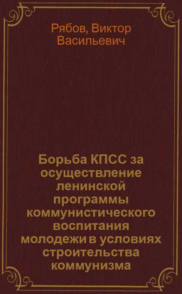 Борьба КПСС за осуществление ленинской программы коммунистического воспитания молодежи в условиях строительства коммунизма : Автореф. дис. на соиск. учен. степени д-ра ист. наук : (07.00.01)