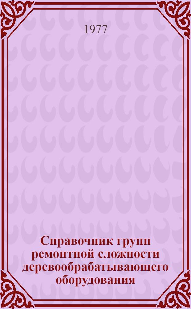 Справочник групп ремонтной сложности деревообрабатывающего оборудования : Шифр ПМ169 : Первая ред. : Утв. Организацией п/я Р-6612 11/XII 1976 г
