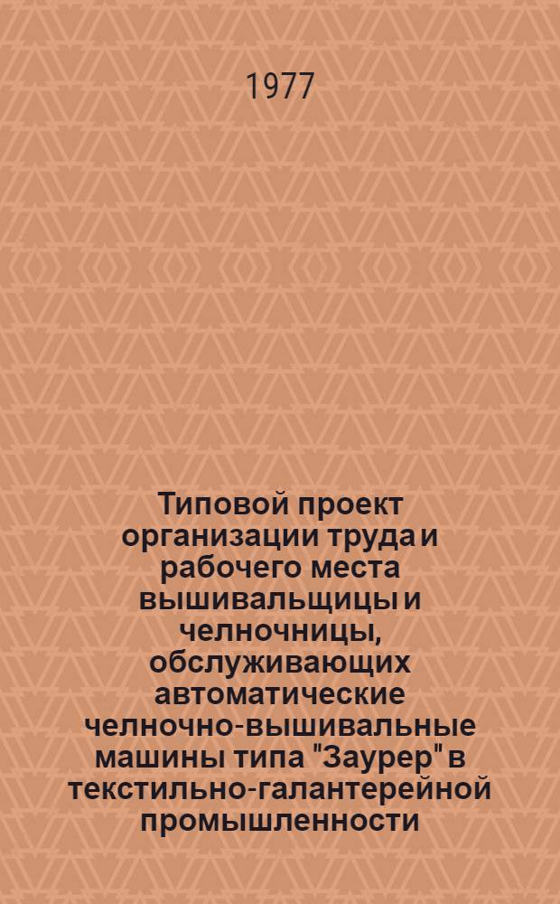 Типовой проект организации труда и рабочего места вышивальщицы и челночницы, обслуживающих автоматические челночно-вышивальные машины типа "Заурер" в текстильно-галантерейной промышленности : Утв. 30/XII 1975 г