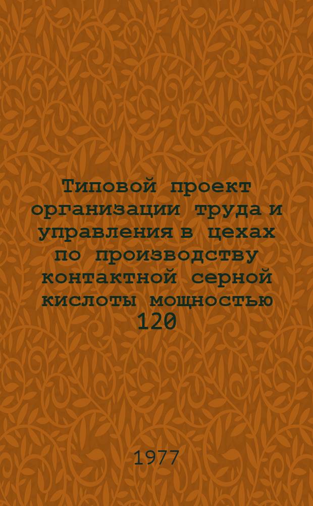 Типовой проект организации труда и управления в цехах по производству контактной серной кислоты мощностью 120, 180, 240, 360 тыс. тонн в год, оснащенных типовыми технологическими линиями с годовой производительностью 120 тыс. тонн : Утв. "Союзосновхимом" 24 июня 1977 г. : Ч. 1-