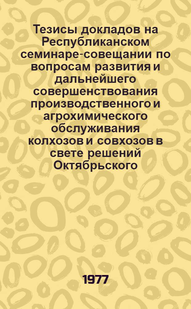 Тезисы докладов на Республиканском семинаре-совещании по вопросам развития и дальнейшего совершенствования производственного и агрохимического обслуживания колхозов и совхозов в свете решений Октябрьского (1976 г.) пленума ЦК Компартии Украины