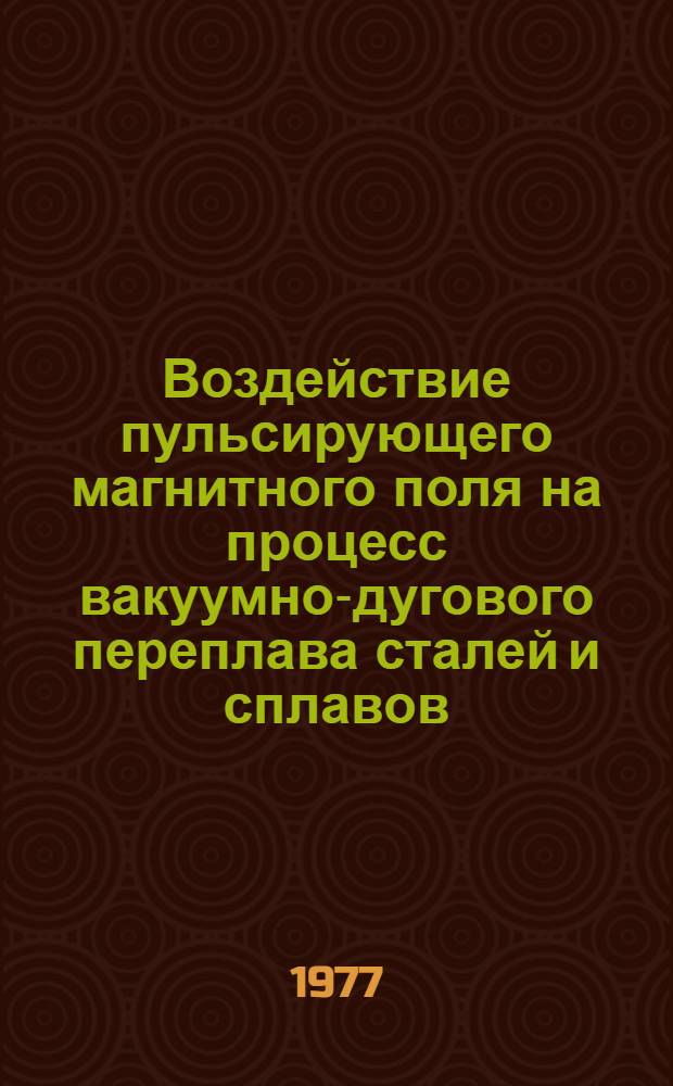 Воздействие пульсирующего магнитного поля на процесс вакуумно-дугового переплава сталей и сплавов : Сборник статей