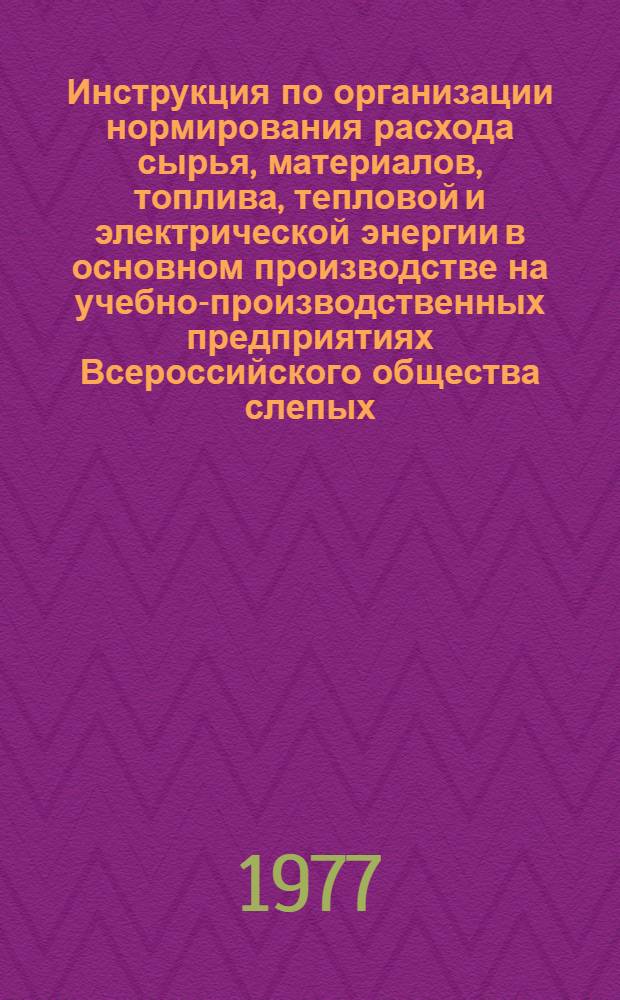 Инструкция по организации нормирования расхода сырья, материалов, топлива, тепловой и электрической энергии в основном производстве на учебно-производственных предприятиях Всероссийского общества слепых : Утв. 31/VIII 1976 г