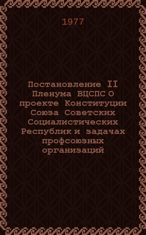 Постановление II Пленума ВЦСПС О проекте Конституции Союза Советских Социалистических Республик и задачах профсоюзных организаций, вытекающих из доклада Генерального секретаря ЦК КПСС товарища Л.И. Брежнева на майском (1977 г.) Пленуме ЦК КПСС : Проект : (Вносится Президиумом ВЦСПС)