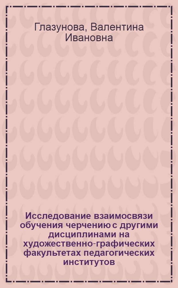 Исследование взаимосвязи обучения черчению с другими дисциплинами на художественно-графических факультетах педагогических институтов : Автореф. дис. на соиск. учен. степени канд. пед. наук : (13.00.02)