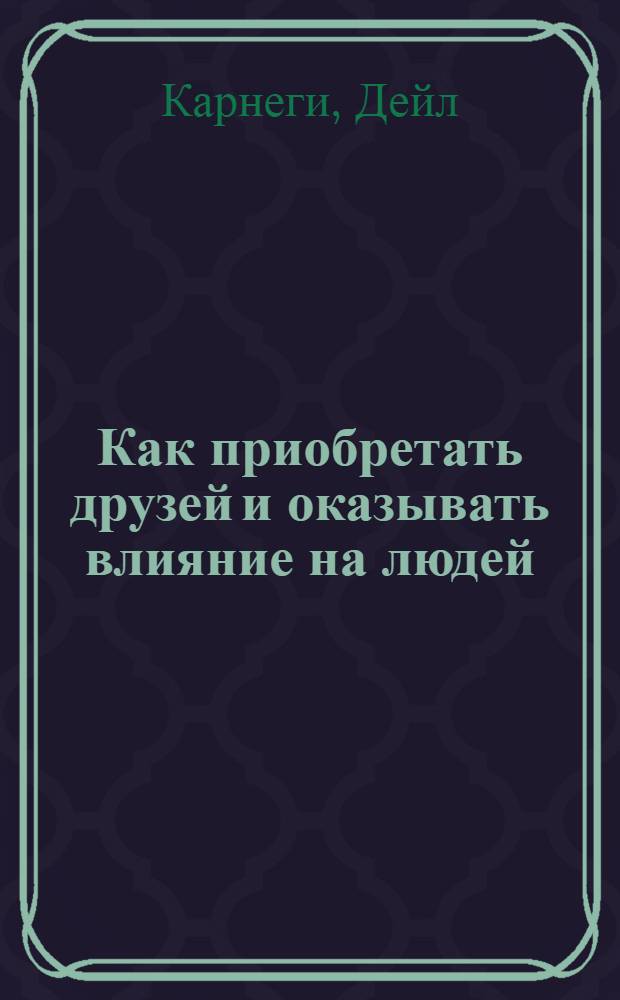 Как приобретать друзей и оказывать влияние на людей : (Пер. с англ.)