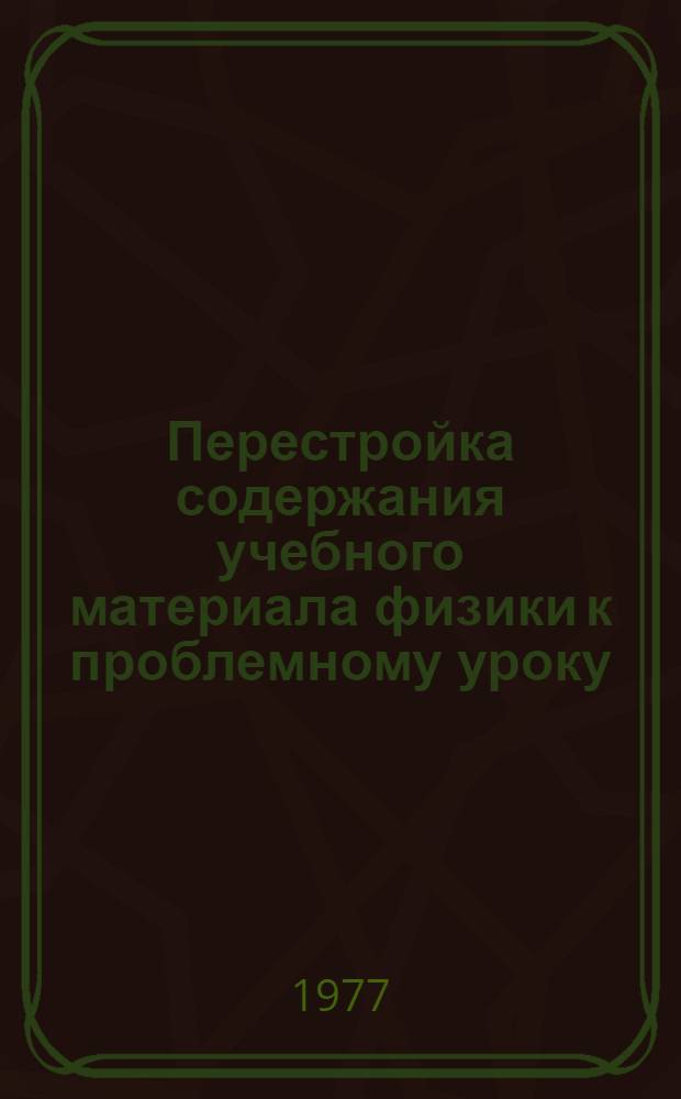Перестройка содержания учебного материала физики к проблемному уроку : (Метод. рекомендации в помощь учителю физики)