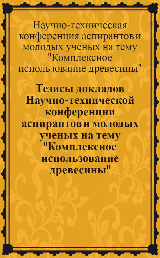 Тезисы докладов Научно-технической конференции аспирантов и молодых ученых на тему "Комплексное использование древесины"