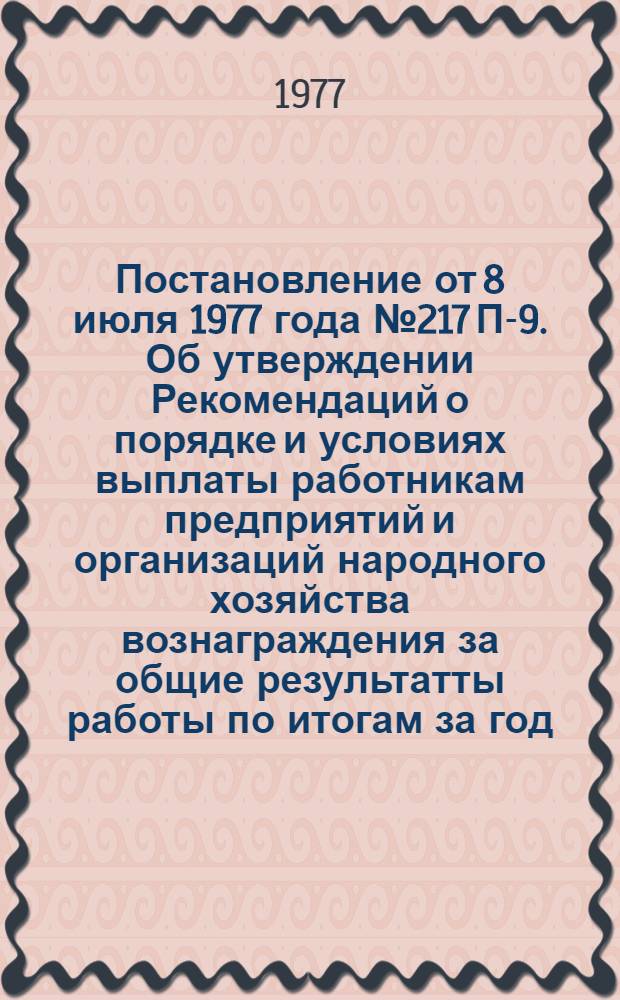 Постановление от 8 июля 1977 года № 217 П-9. Об утверждении Рекомендаций о порядке и условиях выплаты работникам предприятий и организаций народного хозяйства вознаграждения за общие результатты работы по итогам за год; Рекомендации о порядке и условиях выплаты работникам предприятий и организаций народного хозяйства вознаграждения за общие результаты рыботы по итогам за год / Гос. ком. Совета Министров СССР по труду и социальным вопросам и Президиум Всесоюз. Центр. Совета Проф. Союзов