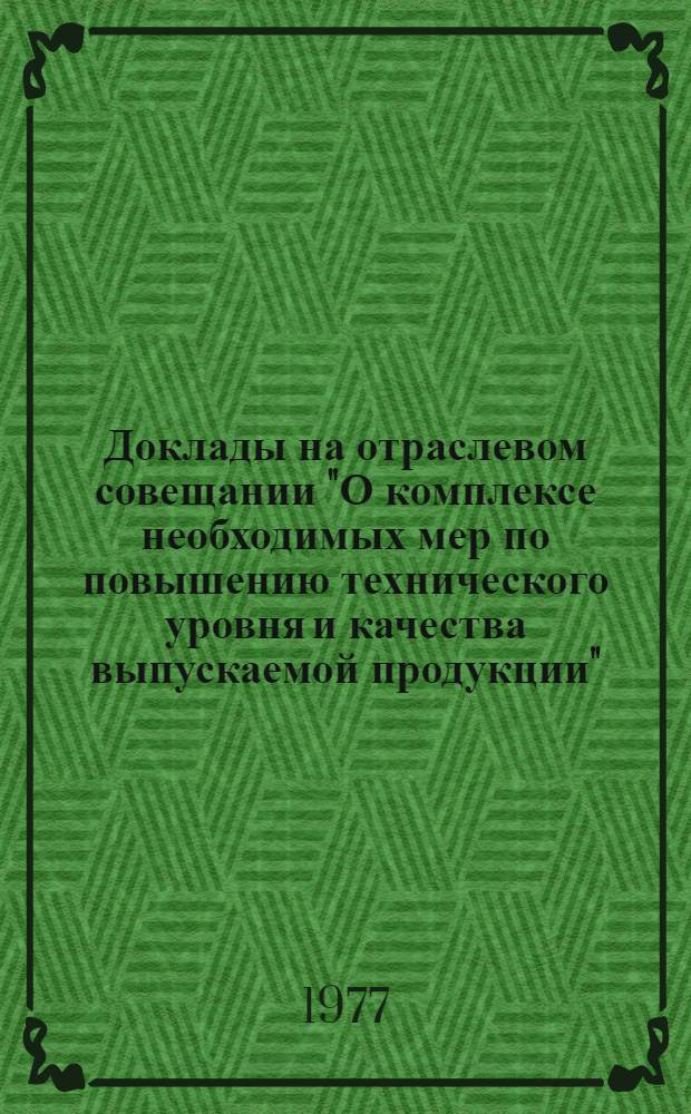 Доклады на отраслевом совещании "О комплексе необходимых мер по повышению технического уровня и качества выпускаемой продукции". Москва, 17-18 ноября 1977 г.
