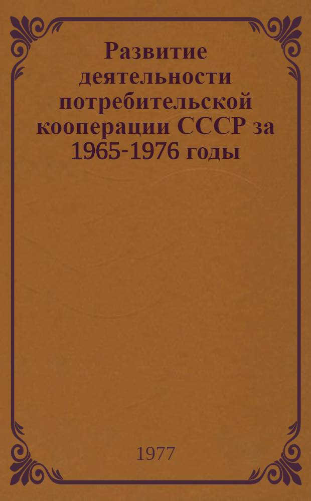 Развитие деятельности потребительской кооперации СССР за 1965-1976 годы : (Данные приведены в объеме и ценах соответствующих лет)