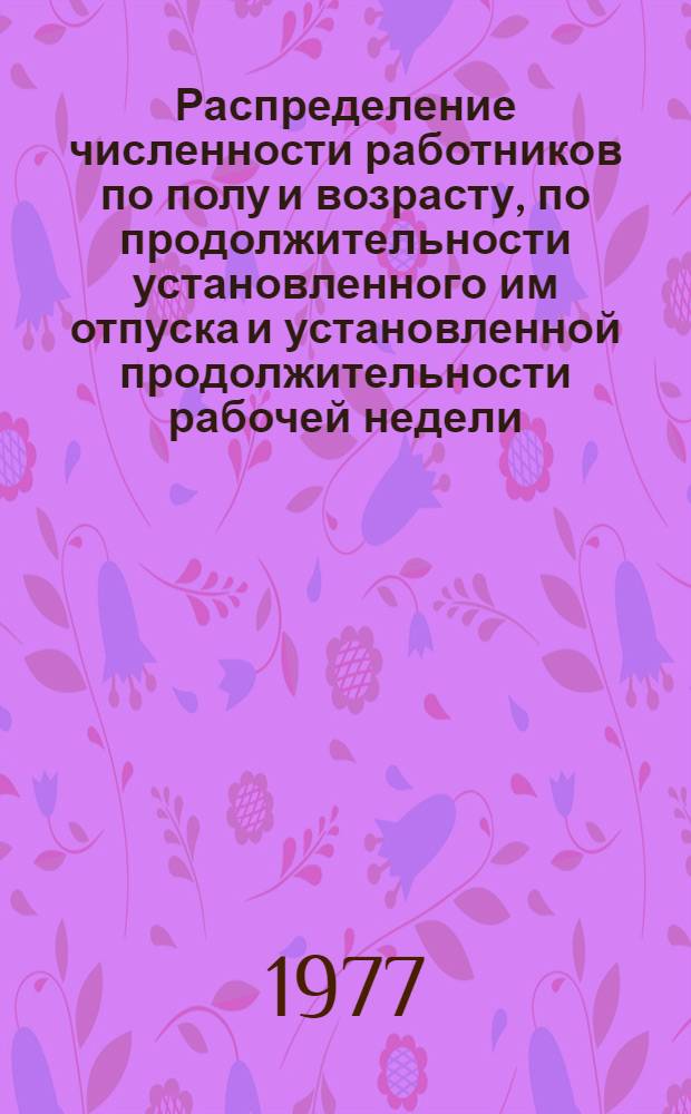 Распределение численности работников по полу и возрасту, по продолжительности установленного им отпуска и установленной продолжительности рабочей недели : По состоянию на 1 июня 1977 г.