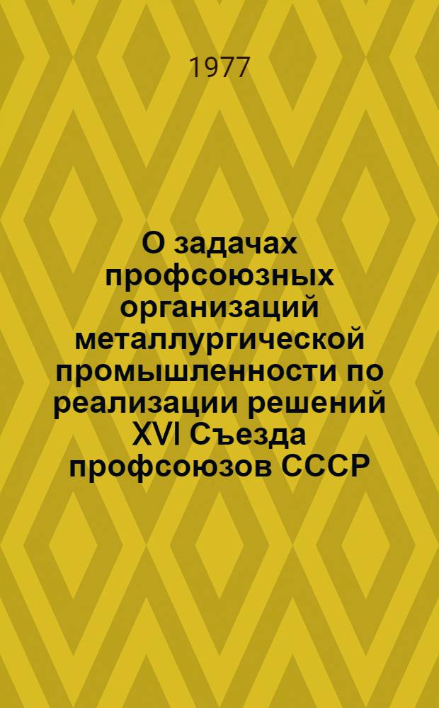 О задачах профсоюзных организаций металлургической промышленности по реализации решений XVI Съезда профсоюзов СССР, положений и выводов, изложенных в речи Генерального секретаря ЦК КПСС товарища Л.И. Брежнева на съезде. 12 мая 1977 г. : Материалы к докл. На Пленуме ЦК Профсоюза