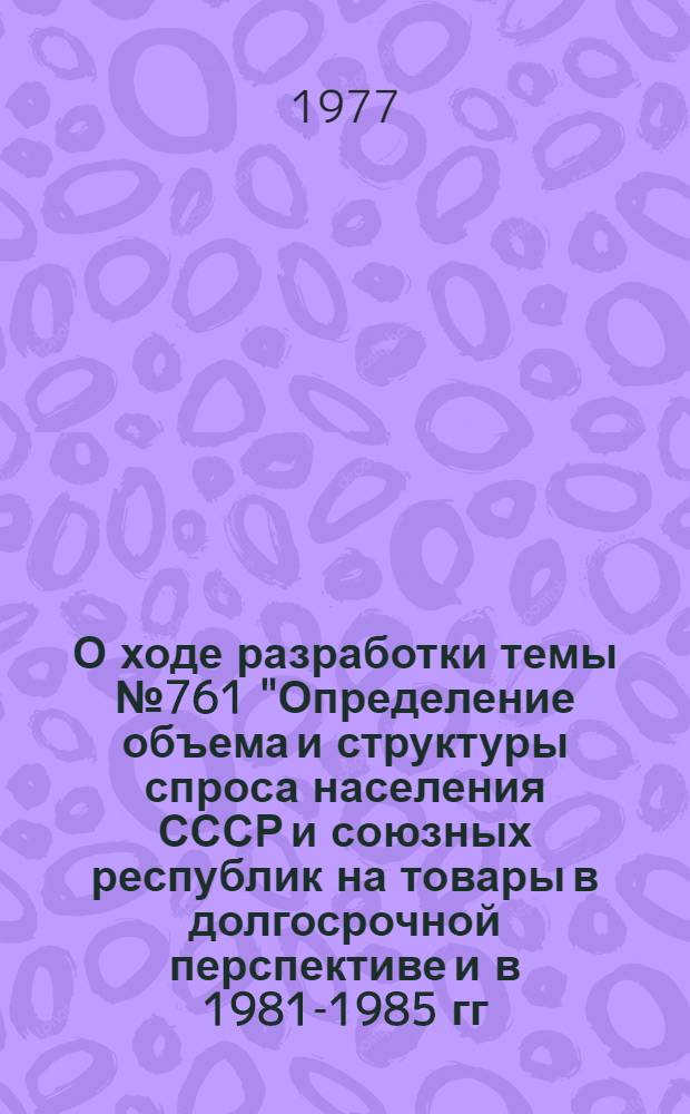О ходе разработки темы № 761 "Определение объема и структуры спроса населения СССР и союзных республик на товары в долгосрочной перспективе и в 1981-1985 гг." : (Тезисы докл. на секции Учен. Совета ВНИИКСа, ноябрь 1977 г.)