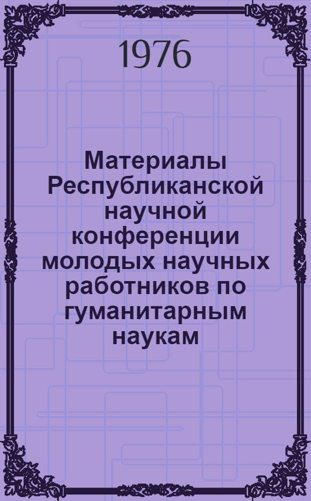 Материалы Республиканской научной конференции молодых научных работников по гуманитарным наукам : (1 тур Всесоюз. конкурса). Май 1974
