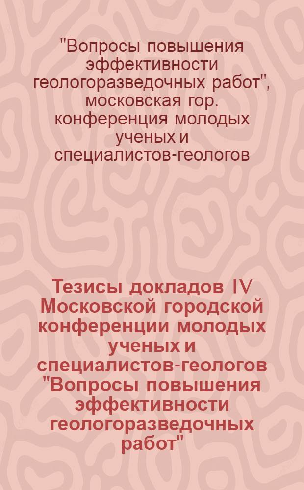 Тезисы докладов IV Московской городской конференции молодых ученых и специалистов-геологов "Вопросы повышения эффективности геологоразведочных работ" (23-25 ноября 1976 г.)