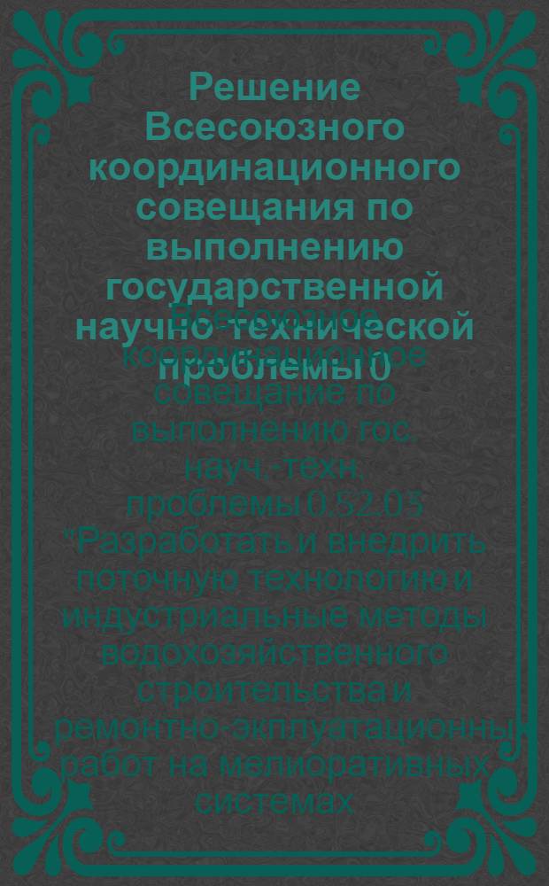 Решение Всесоюзного координационного совещания по выполнению государственной научно-технической проблемы 0.52.03 "Разработать и внедрить поточную технологию и индустриальные методы водохозяйственного строительства и ремонтно-эксплуатационных работ на мелиоративных системах, а также систему машин, обеспечивающие повышение производительности труда, сокращение сроков строительства, повышение качества надежности и долговечности сооружений"