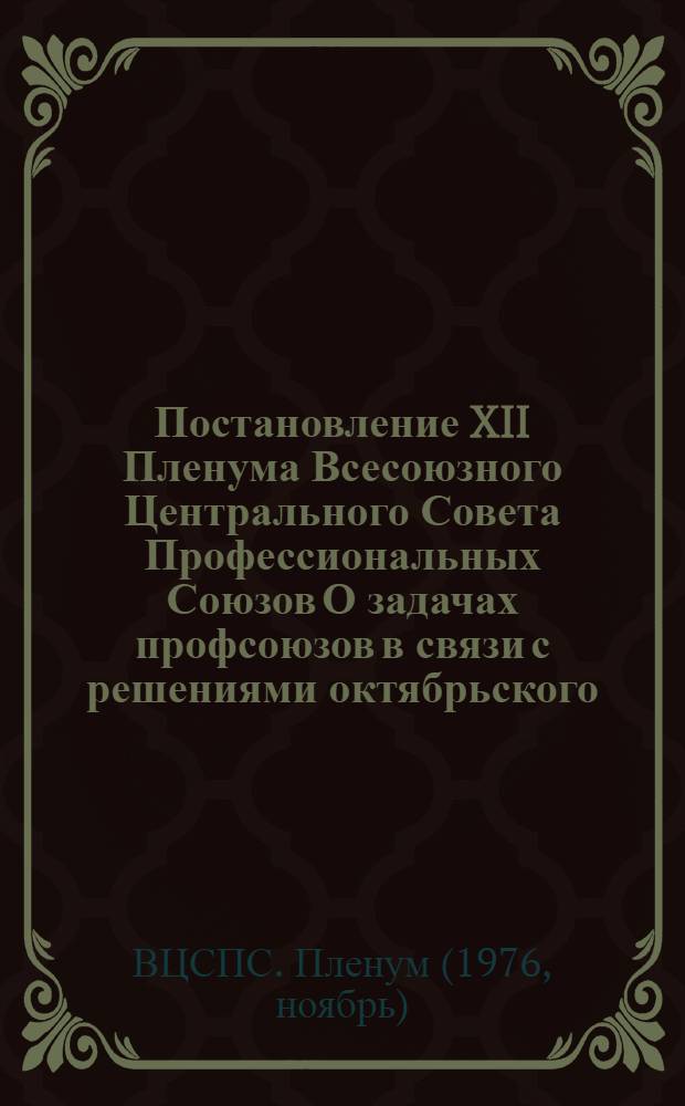 Постановление XII Пленума Всесоюзного Центрального Совета Профессиональных Союзов О задачах профсоюзов в связи с решениями октябрьского (1976 г.) Пленума ЦК КПСС, положениями и выводами, изложенными в речи Генерального секретаря ЦК КПСС товарища Л.И. Брежнева на Пленуме Центрального Комитета КПСС : (Принято 23 ноября 1976 г.)