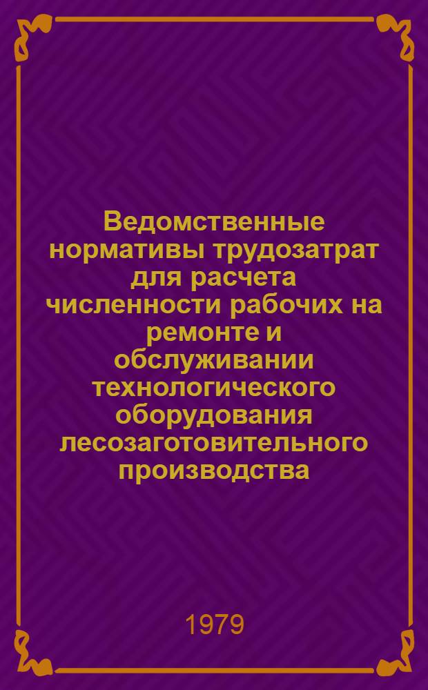 Ведомственные нормативы трудозатрат для расчета численности рабочих на ремонте и обслуживании технологического оборудования лесозаготовительного производства : Утв. Минлеспромом СССР, Гослесхозом СССР