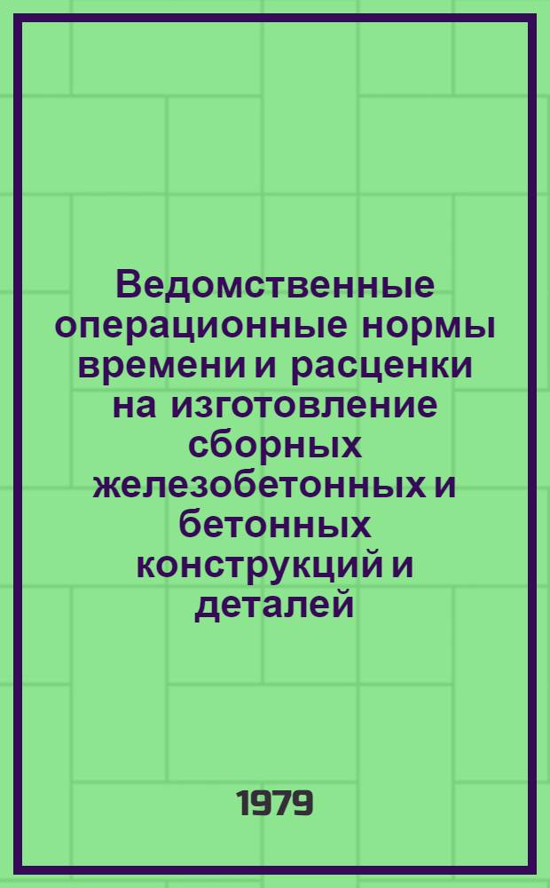 Ведомственные операционные нормы времени и расценки на изготовление сборных железобетонных и бетонных конструкций и деталей : Утв. М-вом 27.12.78